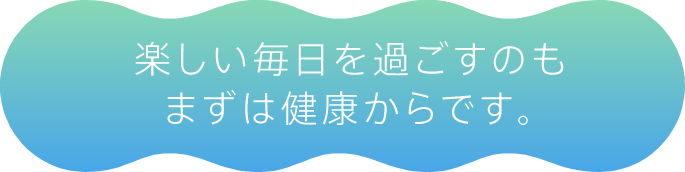 楽しい毎日を過ごすのもまずは健康からです。